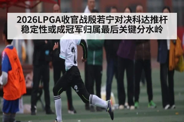 2026LPGA收官战殷若宁对决科达推杆稳定性或成冠军归属最后关键分水岭